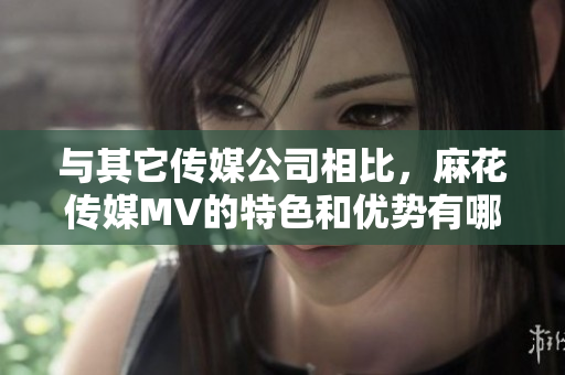 与其它传媒公司相比，麻花传媒MV的特色和优势有哪些？