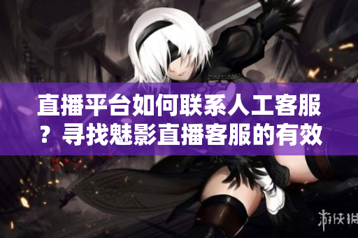 直播平台如何联系人工客服？寻找魅影直播客服的有效方法