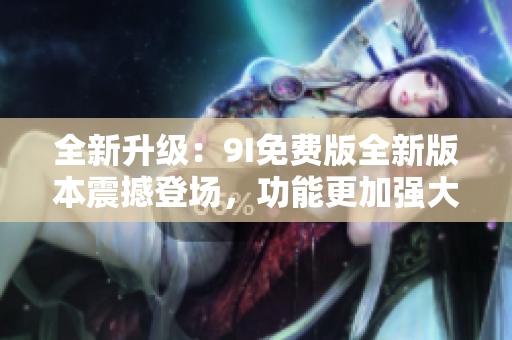 全新升级：9I免费版全新版本震撼登场，功能更加强大，带给你全新的使用体验