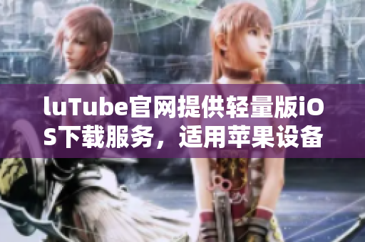 luTube官网提供轻量版iOS下载服务，适用苹果设备