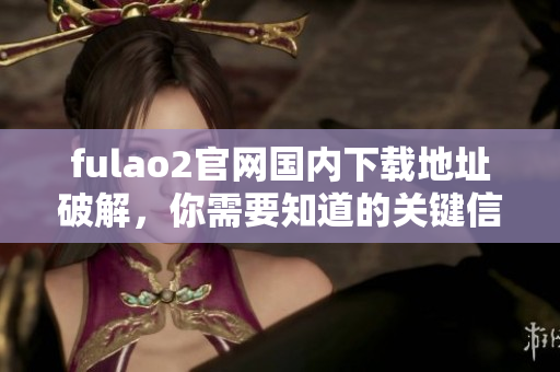 fulao2官网国内下载地址破解，你需要知道的关键信息