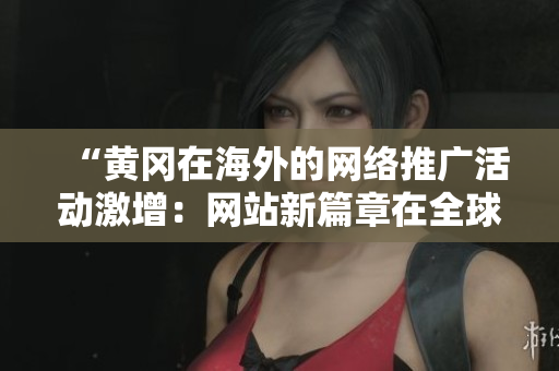 “黄冈在海外的网络推广活动激增：网站新篇章在全球吸引关注”