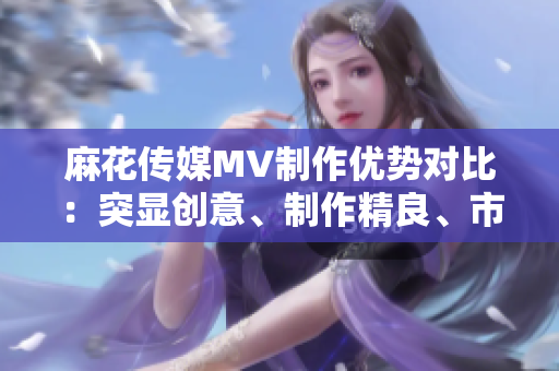 麻花传媒MV制作优势对比：突显创意、制作精良、市场口碑优势凸显