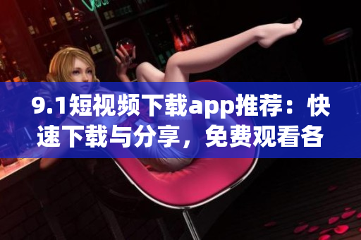 9.1短视频下载app推荐：快速下载与分享，免费观看各种精彩视频