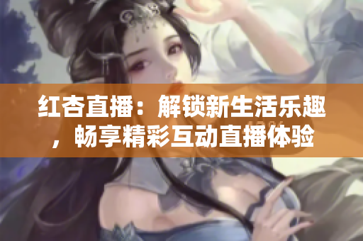 红杏直播：解锁新生活乐趣，畅享精彩互动直播体验