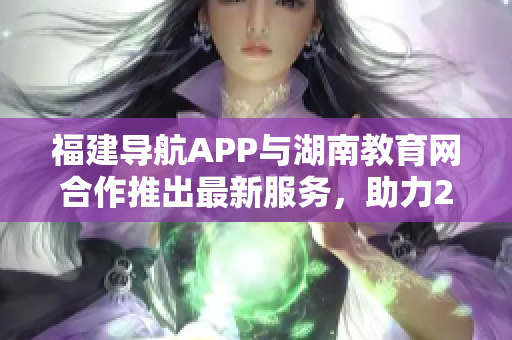 福建导航APP与湖南教育网合作推出最新服务，助力2022年教育发展
