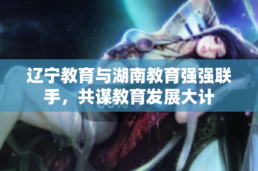 辽宁教育与湖南教育强强联手，共谋教育发展大计