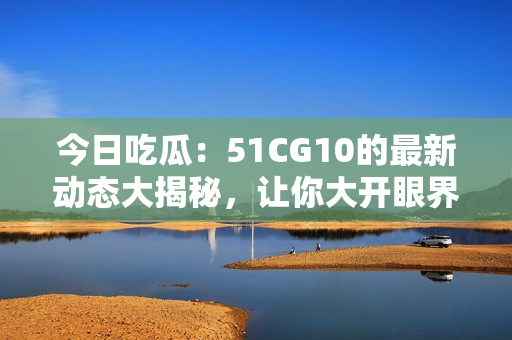 今日吃瓜：51CG10的最新动态大揭秘，让你大开眼界！
