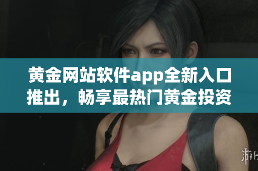 黄金网站软件app全新入口推出，畅享最热门黄金投资平台