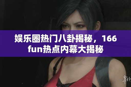 娱乐圈热门八卦揭秘，166fun热点内幕大揭秘