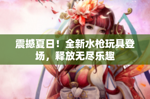 震撼夏日！全新水枪玩具登场，释放无尽乐趣