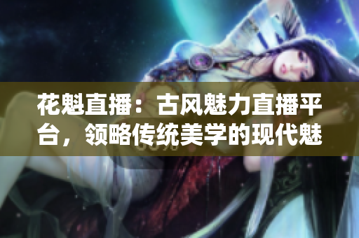 花魁直播：古风魅力直播平台，领略传统美学的现代魅力