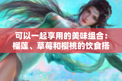 可以一起享用的美味组合：榴莲、草莓和樱桃的饮食搭配建议