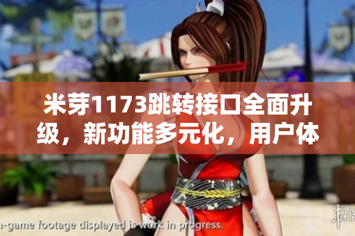 米芽1173跳转接口全面升级，新功能多元化，用户体验优化