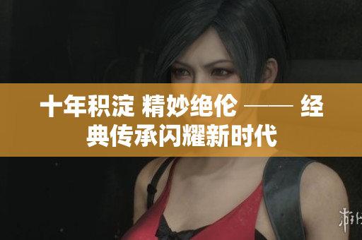 十年积淀 精妙绝伦 ── 经典传承闪耀新时代
