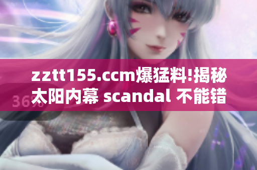 zztt155.ccm爆猛料!揭秘太阳内幕 scandal 不能错过
