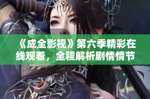 《成全影视》第六季精彩在线观看，全程解析剧情情节，全网独家发布，不容错过
