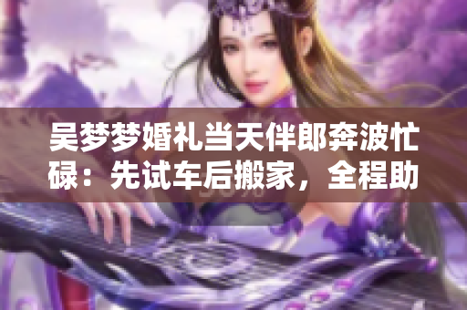 吴梦梦婚礼当天伴郎奔波忙碌：先试车后搬家，全程助力 其婚礼的准备之路!