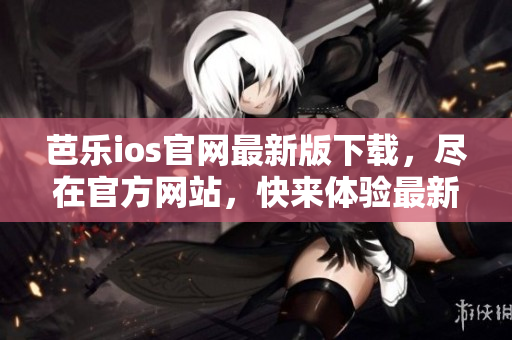 芭乐ios官网最新版下载，尽在官方网站，快来体验最新版本的乐趣