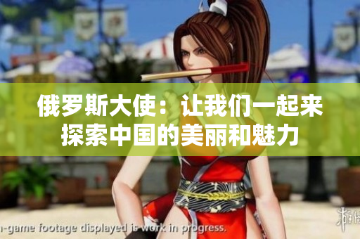 俄罗斯大使：让我们一起来探索中国的美丽和魅力