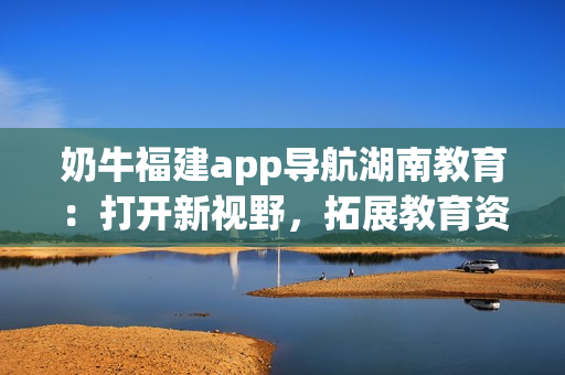 奶牛福建app导航湖南教育：打开新视野，拓展教育资源，提升学习效率