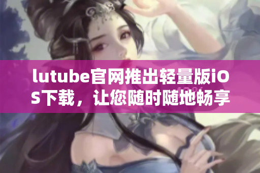 lutube官网推出轻量版iOS下载，让您随时随地畅享视频乐趣