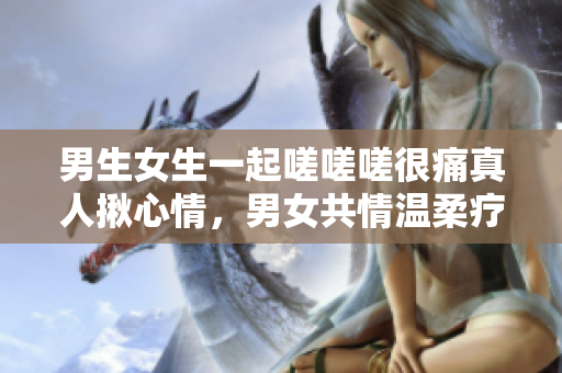 男生女生一起嗟嗟嗟很痛真人揪心情，男女共情温柔疗愈分享
