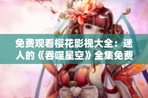 免费观看樱花影视大全：迷人的《吞噬星空》全集免费在线观看，高清画质震撼呈现！