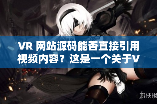 VR 网站源码能否直接引用视频内容？这是一个关于VR成品网站源码使用视频内容的探讨