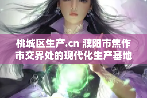 桃城区生产.cn 濮阳市焦作市交界处的现代化生产基地