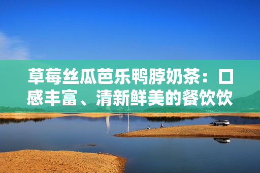 草莓丝瓜芭乐鸭脖奶茶：口感丰富、清新鲜美的餐饮饮品探索