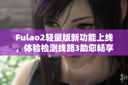 Fulao2轻量版新功能上线，体验检测线路3助您畅享高速网络