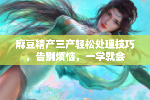 麻豆精产三产轻松处理技巧，告别烦恼，一学就会