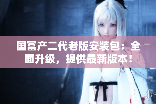 国富产二代老版安装包：全面升级，提供最新版本！