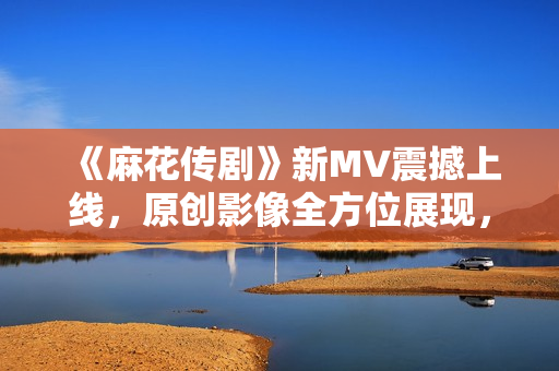 《麻花传剧》新MV震撼上线，原创影像全方位展现，让您身临其境感受动人故事！