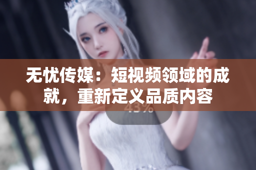 无忧传媒：短视频领域的成就，重新定义品质内容