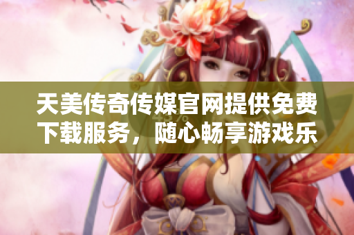 天美传奇传媒官网提供免费下载服务，随心畅享游戏乐趣