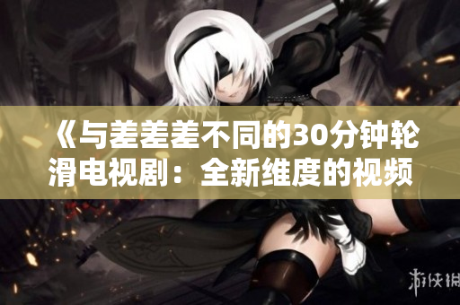 《与差差差不同的30分钟轮滑电视剧：全新维度的视频体验》
