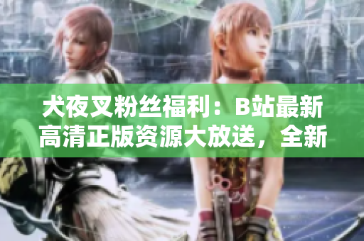 犬夜叉粉丝福利：B站最新高清正版资源大放送，全新收藏特典等你来拿!