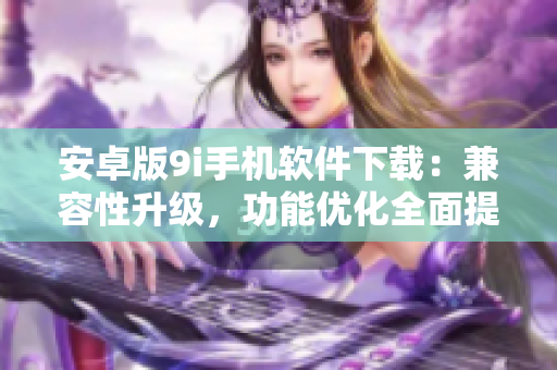 安卓版9i手机软件下载：兼容性升级，功能优化全面提升