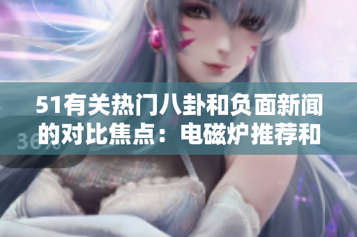 51有关热门八卦和负面新闻的对比焦点：电磁炉推荐和婊子负面报道