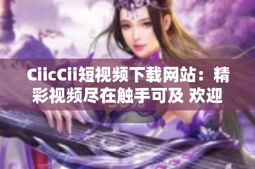 CiicCii短视频下载网站：精彩视频尽在触手可及 欢迎畅享独家精选内容