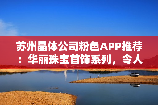 苏州晶体公司粉色APP推荐：华丽珠宝首饰系列，令人心动的惊艳之选