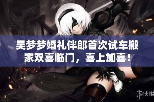 吴梦梦婚礼伴郎首次试车搬家双喜临门，喜上加喜！