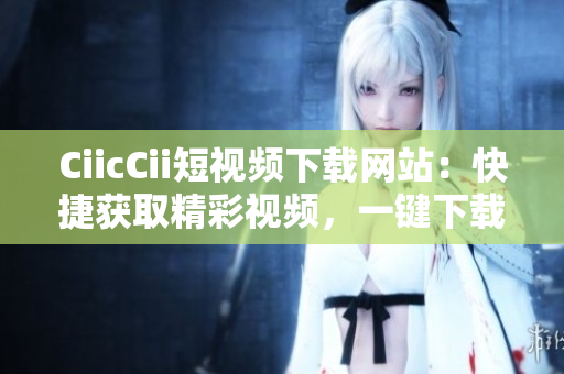 CiicCii短视频下载网站：快捷获取精彩视频，一键下载轻松实现