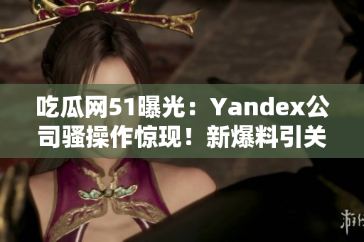 吃瓜网51曝光：Yandex公司骚操作惊现！新爆料引关注