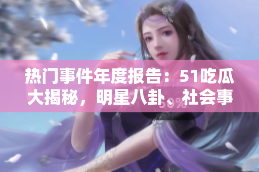 热门事件年度报告：51吃瓜大揭秘，明星八卦、社会事件尽在其中