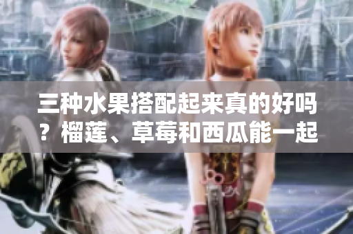 三种水果搭配起来真的好吗？榴莲、草莓和西瓜能一起食用吗？三种水果的特性和功效相容吗？