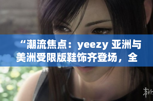 “潮流焦点：yeezy 亚洲与美洲受限版鞋饰齐登场，全方位解读限定款鞋款差异”