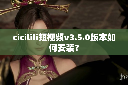 cicilili短视频v3.5.0版本如何安装？